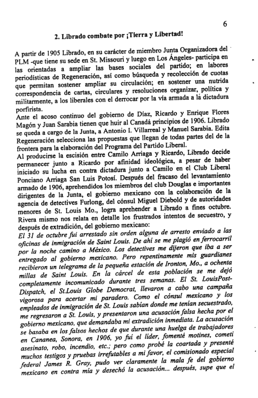 2. Librado combate por {Tier  ¥ Libertad!  A partir de 1905 Librado, en su cardcter de miembro Junta Organizadora del LM -que tiene su sede cn St. Missouriy luego en Los Angeles- partiipa en las orientadas a ampliar las bases sociales del partido; en labores periodisticas de Regeneracién, asi como ‘biisqueda y recoleccién de cuotas fue.permitan sostener ampliar su circulacién; en sostener una nutrida Gorrespondencia de carts, circulares y resoluciones organizar, poliica y militarmente, a los liberales con el derrocar por. 1a via armada a la dictadura porfirista. Ante el acoso continuo del gobiemo de Diaz, Ricardo y Enrique Flores Magén y Juan Sarabia tienen que huir al Canad principios de 1906. Librado se queda a cargo de la Junta, a Antonio 1. Villarreal y Manuel Sarabia. Edita Regeneracion selecciona las propuestas que liegan e todas partes del de la frontera para la elaboracién del Programa del Partido Liberal. Al producirse la escision entre Camilo Arriaga ¥ Ricardo, Librado decide permanecer junto a Ricardo por afinidad ideolégica, a pesar de haber iniciado su lucha en contra dictadura junto a ‘Camilo en el Club Liberal Ponciano Arriaga San Luis Potosi. Después del fracaso del levantamiento armado de 1906, aprehendidos los ‘miembros del club Douglas e importantes Girigemtes de la Junta, ¢l gobiemo mexicano con la colaboracién de la agencia de detectives Furlong, del cénsul Miguel Diebold y de autoridades menores de St. Louis Mo., logra aprehender a Librado a fines octubre. Rivera mismo nos relata en detalle los frustrados intentos de secuestro, y después de extradicion, del gobiemo mexicano: EL 31 de octubre fui arrestado sin orden alguna de arresto emviado a las oficinas de inmigracidn de Saint Louis. De ahi se me plagié en ferrocarril ’ la noche camino a México. Los detectives me dijeron que iba a ser ‘entregado al gobierno mexicano. Pero_repentinamente mis guardianes recibieron un telegrama de la pequefia estacion de Ironion, Mo., a ochenta millas de Saint Louis. En la circel de esta poblacion se me dejd completamente incomunicado durante tres semanas. EI St LouisPost- Dispatch, el StLouis Globe Democrat, llevaron a cabo una campaiia vigorosa para acertar mi_paradero. Como el cinsul mesicaro  los umpleados de inmigracidn de St. Louis sabian donde me tenian secuestrado, me regresaron a St. Louis,  presentaron una acusacion falsa hecha por el ‘goblerno mesicano, que demandaba mi extradicidn inmediata. La acusacidn se basaba en los falsos hechos de que durante una huelga de trabajadores on Cananea, Sonora, en 1906, yo fui el lider, fomenté motines, cometi sesinato, robo, incendio, etc.; pero como probé la coartada y presenté muchos testigos y pruebas irrefutables a mi favor, el comisionado especial Jederal James R. Gray, pudo ver claramente la mala fe del goblerno ‘mexicano en contra mia y desechd la acusacidn... después, supe que ol  